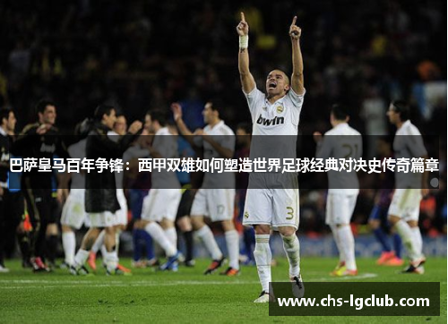 巴萨皇马百年争锋:西甲双雄如何塑造世界足球经典对决史传奇篇章 巴萨皇马百年争锋:西甲双雄如何塑造世界足球经典对决史传奇篇章