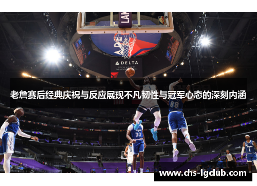 老詹赛后经典庆祝与反应展现不凡韧性与冠军心态的深刻内涵 老詹赛后经典庆祝与反应展现不凡韧性与冠军心态的深刻内涵