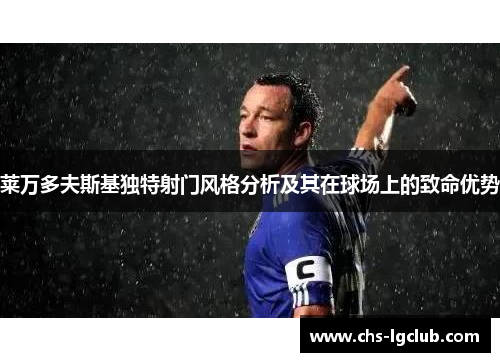 莱万多夫斯基独特射门风格分析及其在球场上的致命优势