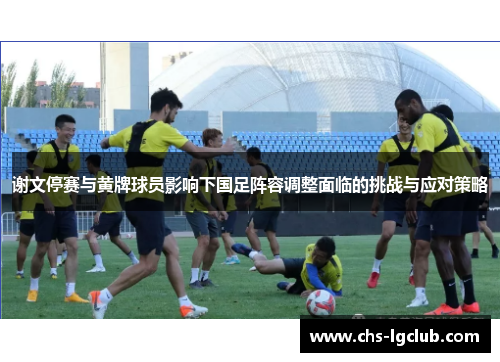 谢文停赛与黄牌球员影响下国足阵容调整面临的挑战与应对策略
