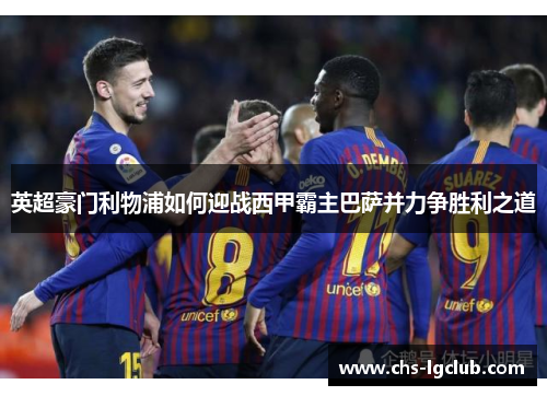 英超豪门利物浦如何迎战西甲霸主巴萨并力争胜利之道 英超豪门利物浦如何迎战西甲霸主巴萨并力争胜利之道