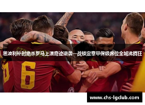 恩波利补时绝杀罗马上演奇迹逆袭一战锁定意甲保级席位全城沸腾狂