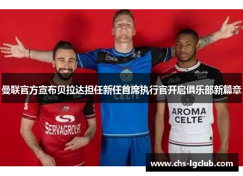 曼联官方宣布贝拉达担任新任首席执行官开启俱乐部新篇章