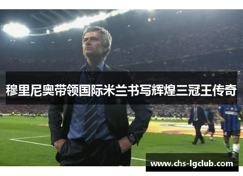 穆里尼奥带领国际米兰书写辉煌三冠王传奇 穆里尼奥带领国际米兰书写辉煌三冠王传奇