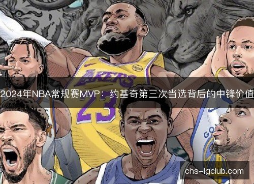 2024年NBA常规赛MVP:约基奇第三次当选背后的中锋价值 2024年NBA常规赛MVP:约基奇第三次当选背后的中锋价值